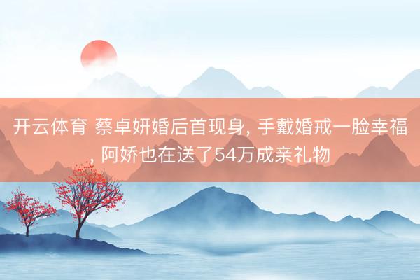 开云体育 蔡卓妍婚后首现身， 手戴婚戒一脸幸福， 阿娇也在送了54万成亲礼物