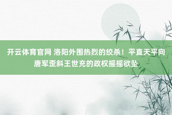 开云体育官网 洛阳外围热烈的绞杀！平直天平向唐军歪斜王世充的政权摇摇欲坠