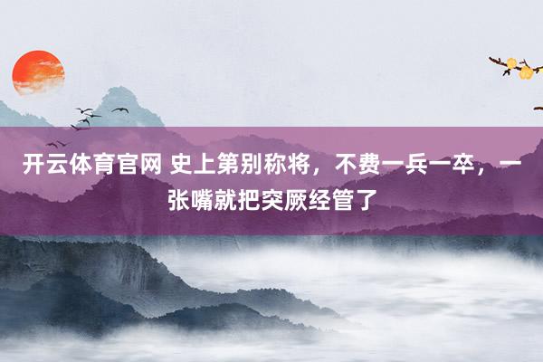 开云体育官网 史上第别称将，不费一兵一卒，一张嘴就把突厥经管了