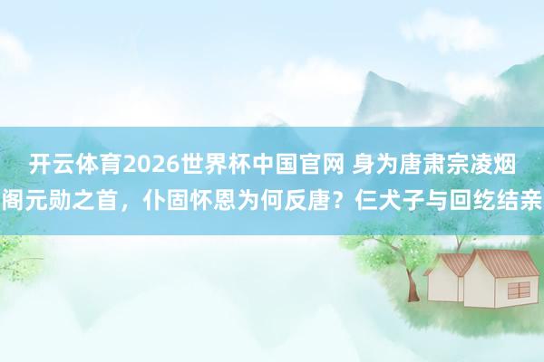 开云体育2026世界杯中国官网 身为唐肃宗凌烟阁元勋之首，仆固怀恩为何反唐？仨犬子与回纥结亲