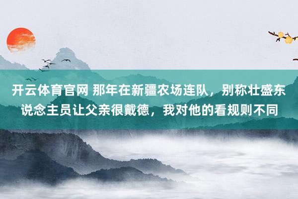 开云体育官网 那年在新疆农场连队，别称壮盛东说念主员让父亲很戴德，我对他的看规则不同