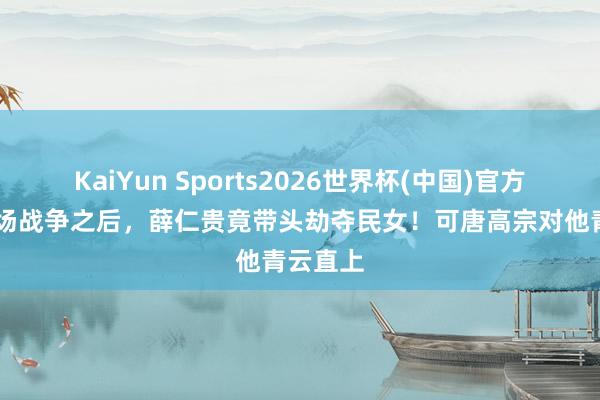 KaiYun Sports2026世界杯(中国)官方网站 一场战争之后，薛仁贵竟带头劫夺民女！可唐高宗对他青云直上