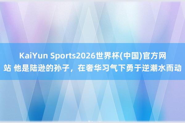 KaiYun Sports2026世界杯(中国)官方网站 他是陆逊的孙子，在奢华习气下勇于逆潮水而动