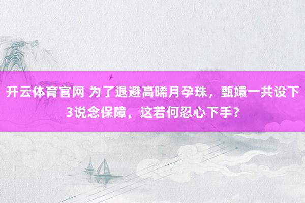 开云体育官网 为了退避高晞月孕珠，甄嬛一共设下3说念保障，这若何忍心下手？