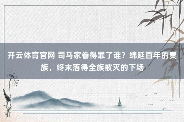 开云体育官网 司马家眷得罪了谁？绵延百年的贵族，终末落得全族被灭的下场