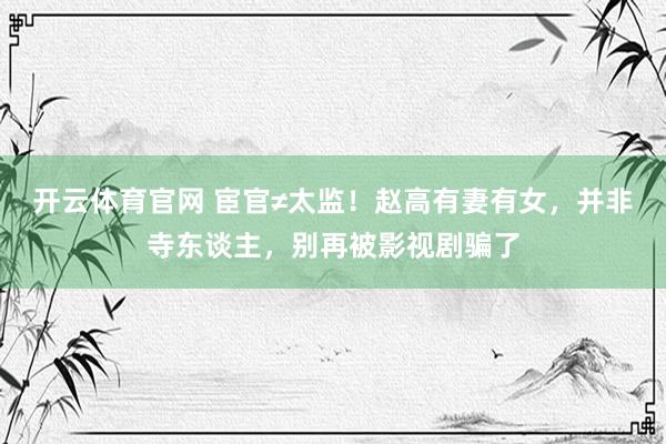 开云体育官网 宦官≠太监！赵高有妻有女，并非寺东谈主，别再被影视剧骗了