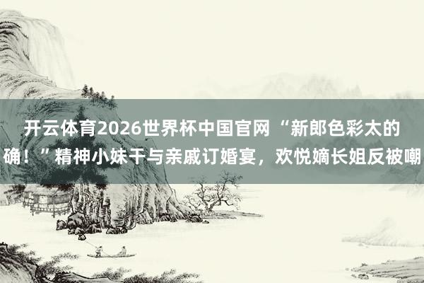 开云体育2026世界杯中国官网 “新郎色彩太的确！”精神小妹干与亲戚订婚宴，欢悦嫡长姐反被嘲