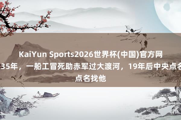 KaiYun Sports2026世界杯(中国)官方网站 1935年，一船工冒死助赤军过大渡河，19年后中央点名找他