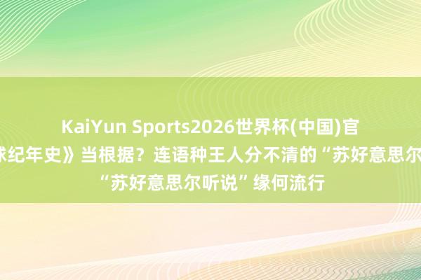 KaiYun Sports2026世界杯(中国)官方网站 拿《地球纪年史》当根据？连语种王人分不清的“苏好意思尔听说”缘何流行