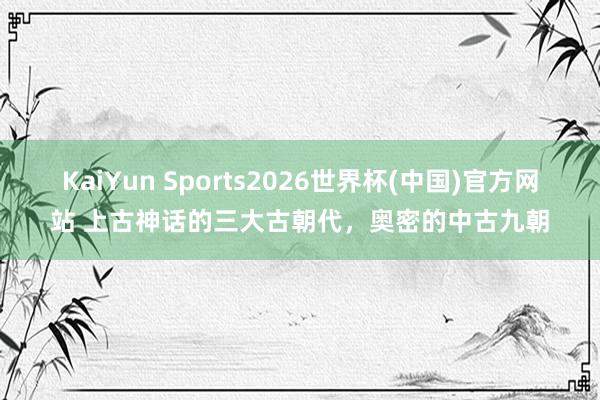 KaiYun Sports2026世界杯(中国)官方网站 上古神话的三大古朝代，奥密的中古九朝