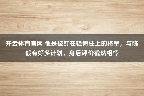 开云体育官网 他是被钉在轻侮柱上的将军，与陈毅有好多计划，身后评价截然相悖