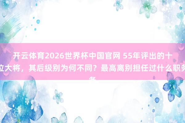 开云体育2026世界杯中国官网 55年评出的十位大将，其后级别为何不同？最高离别担任过什么职务