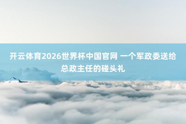 开云体育2026世界杯中国官网 一个军政委送给总政主任的碰头礼