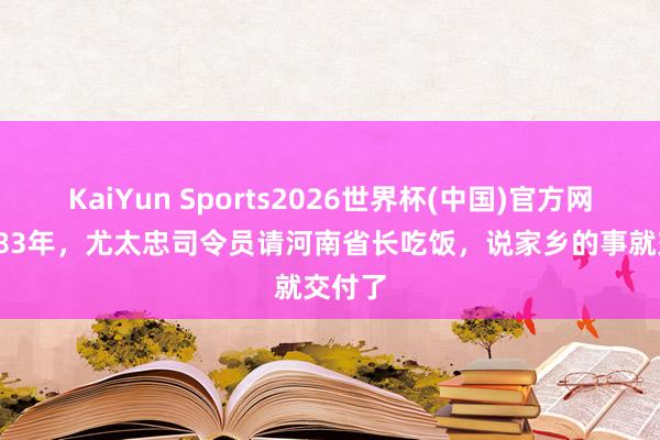 KaiYun Sports2026世界杯(中国)官方网站 1983年，尤太忠司令员请河南省长吃饭，说家乡的事就交付了