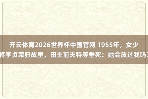 开云体育2026世界杯中国官网 1955年，女少将李贞荣归故里，田主前夫特等垂死：她会放过我吗？