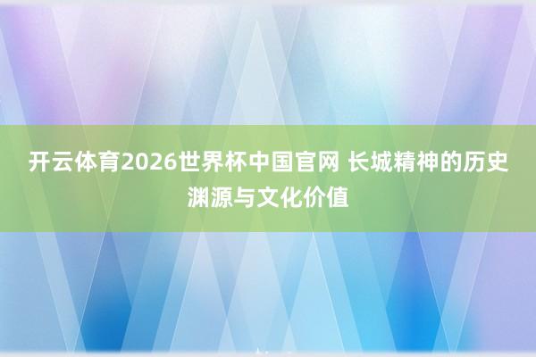 开云体育2026世界杯中国官网 长城精神的历史渊源与文化价值