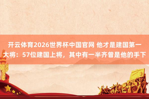 开云体育2026世界杯中国官网 他才是建国第一大将：57位建国上将，其中有一半齐曾是他的手下