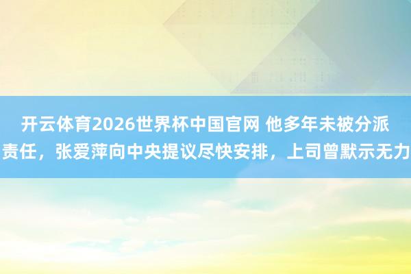 开云体育2026世界杯中国官网 他多年未被分派责任，张爱萍向中央提议尽快安排，上司曾默示无力