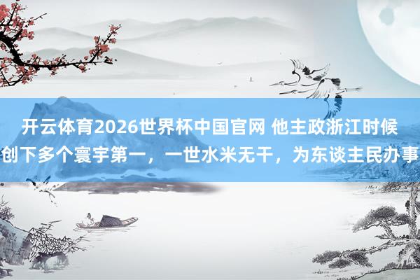 开云体育2026世界杯中国官网 他主政浙江时候创下多个寰宇第一，一世水米无干，为东谈主民办事