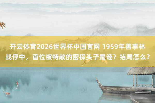 开云体育2026世界杯中国官网 1959年善事林战俘中，首位被特赦的密探头子是谁？结局怎么？
