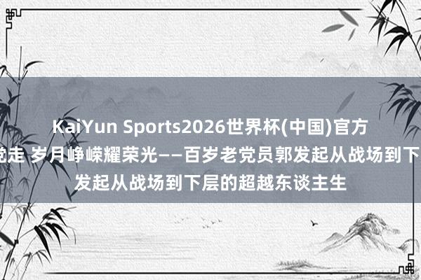 KaiYun Sports2026世界杯(中国)官方网站 初心如磐跟党走 岁月峥嵘耀荣光——百岁老党员郭发起从战场到下层的超越东谈主生