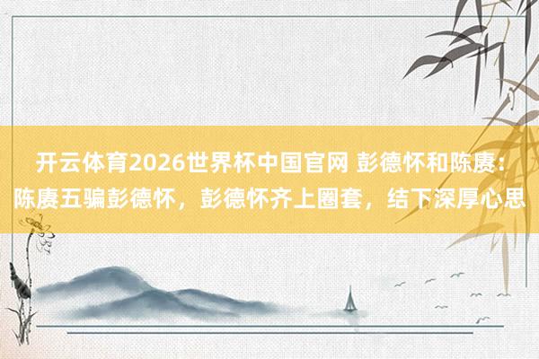 开云体育2026世界杯中国官网 彭德怀和陈赓：陈赓五骗彭德怀，彭德怀齐上圈套，结下深厚心思