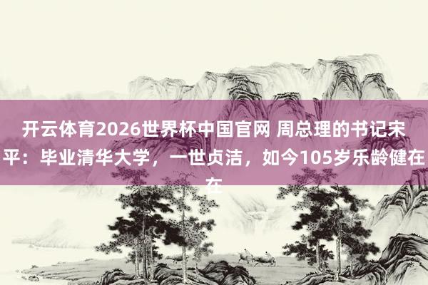 开云体育2026世界杯中国官网 周总理的书记宋平：毕业清华大学，一世贞洁，如今105岁乐龄健在