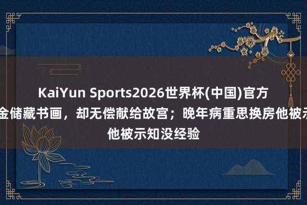 KaiYun Sports2026世界杯(中国)官方网站 花重金储藏书画，却无偿献给故宫；晚年病重思换房他被示知没经验