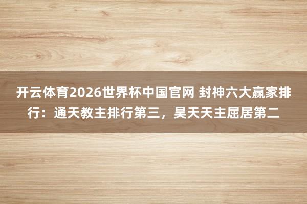 开云体育2026世界杯中国官网 封神六大赢家排行：通天教主排行第三，昊天天主屈居第二