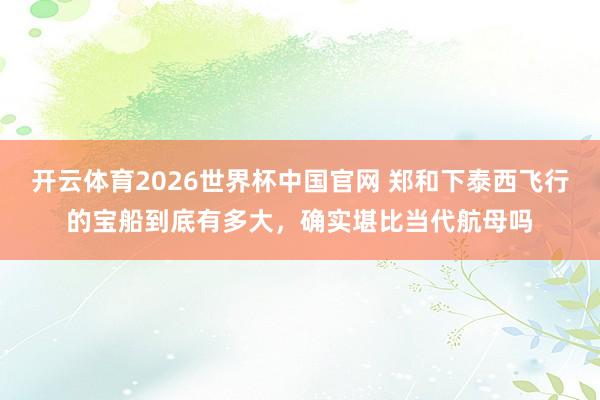 开云体育2026世界杯中国官网 郑和下泰西飞行的宝船到底有多大，确实堪比当代航母吗
