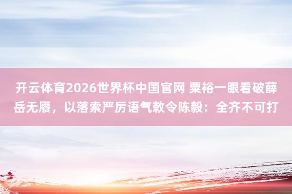 开云体育2026世界杯中国官网 粟裕一眼看破薛岳无餍，以落索严厉语气敕令陈毅：全齐不可打