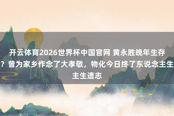 开云体育2026世界杯中国官网 黄永胜晚年生存奈何？曾为家乡作念了大孝敬，物化今日终了东说念主生遗志