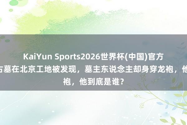 KaiYun Sports2026世界杯(中国)官方网站 简朴古墓在北京工地被发现，墓主东说念主却身穿龙袍，他到底是谁？