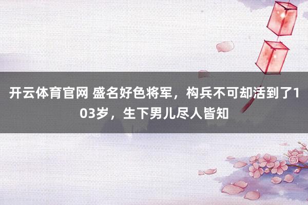 开云体育官网 盛名好色将军，构兵不可却活到了103岁，生下男儿尽人皆知