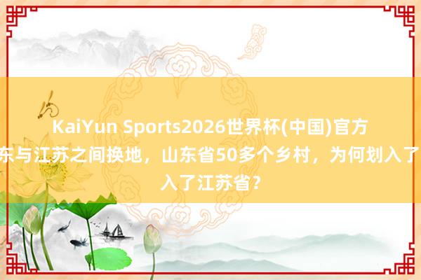 KaiYun Sports2026世界杯(中国)官方网站 山东与江苏之间换地，山东省50多个乡村，为何划入了江苏省？