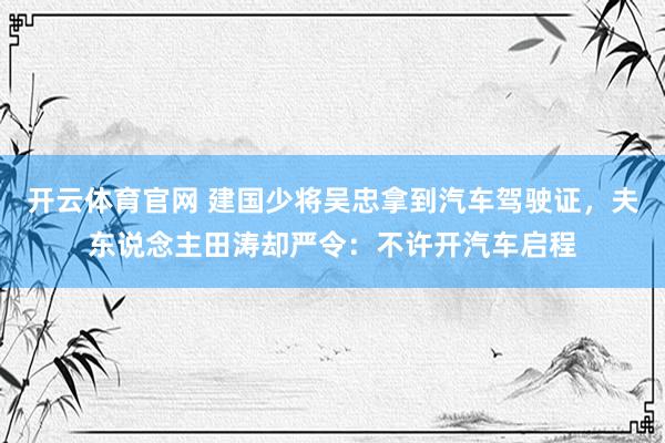 开云体育官网 建国少将吴忠拿到汽车驾驶证，夫东说念主田涛却严令：不许开汽车启程