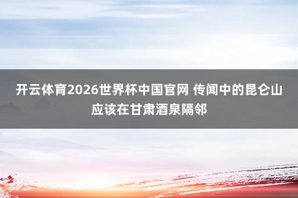 开云体育2026世界杯中国官网 传闻中的昆仑山应该在甘肃酒泉隔邻