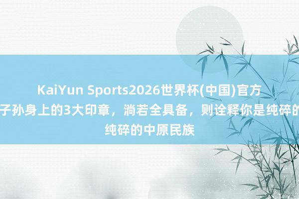 KaiYun Sports2026世界杯(中国)官方网站 炎黄子孙身上的3大印章，淌若全具备，则诠释你是纯碎的中原民族
