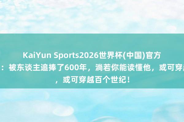 KaiYun Sports2026世界杯(中国)官方网站 王阳明：被东谈主追捧了600年，淌若你能读懂他，或可穿越百个世纪！
