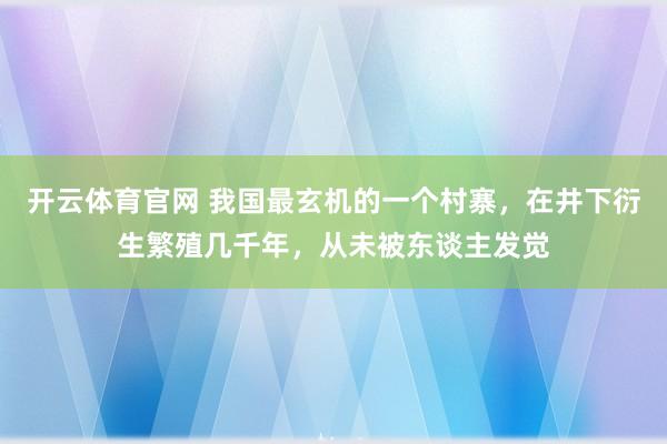 开云体育官网 我国最玄机的一个村寨，在井下衍生繁殖几千年，从未被东谈主发觉