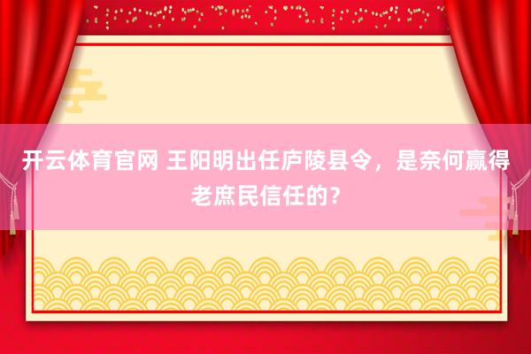 开云体育官网 王阳明出任庐陵县令，是奈何赢得老庶民信任的？
