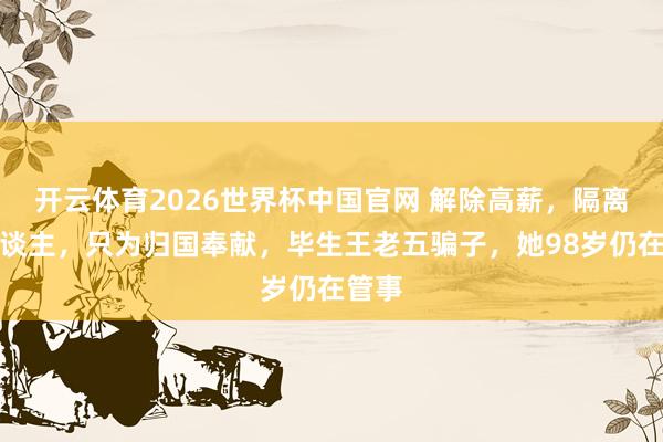 开云体育2026世界杯中国官网 解除高薪，隔离家东谈主，只为归国奉献，毕生王老五骗子，她98岁仍在管事