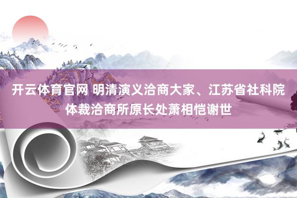 开云体育官网 明清演义洽商大家、江苏省社科院体裁洽商所原长处萧相恺谢世
