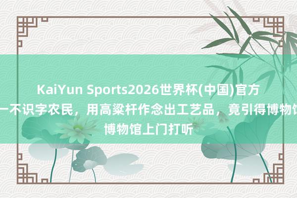 KaiYun Sports2026世界杯(中国)官方网站 河北一不识字农民，用高粱杆作念出工艺品，竟引得博物馆上门打听