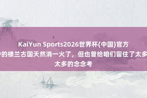 KaiYun Sports2026世界杯(中国)官方网站 微妙的楼兰古国天然消一火了，但也曾给咱们留住了太多的念念考