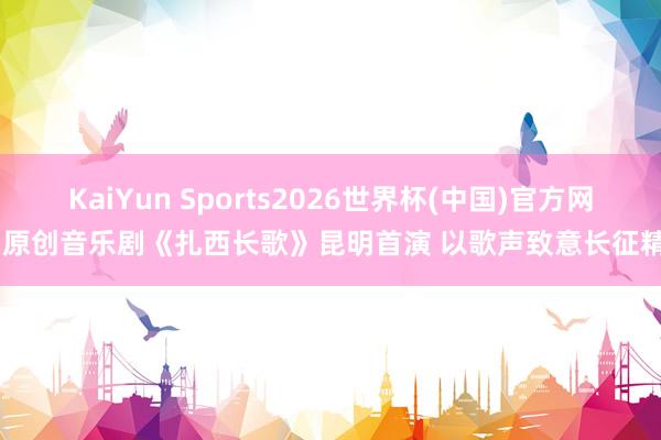 KaiYun Sports2026世界杯(中国)官方网站 原创音乐剧《扎西长歌》昆明首演 以歌声致意长征精神