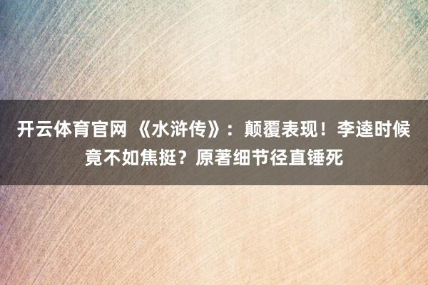 开云体育官网 《水浒传》：颠覆表现！李逵时候竟不如焦挺？原著细节径直锤死