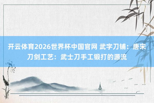 开云体育2026世界杯中国官网 武字刀铺：唐宋刀剑工艺：武士刀手工锻打的源流