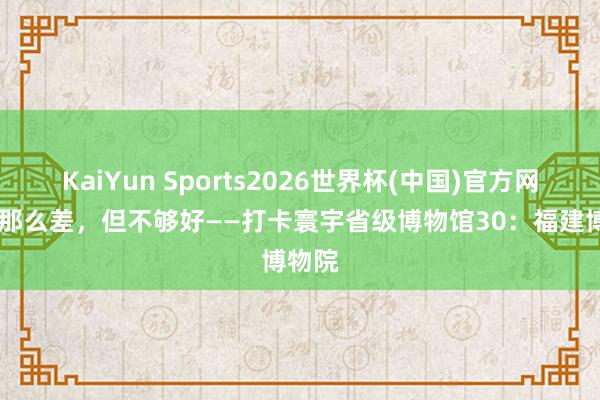 KaiYun Sports2026世界杯(中国)官方网站 没那么差，但不够好——打卡寰宇省级博物馆30：福建博物院