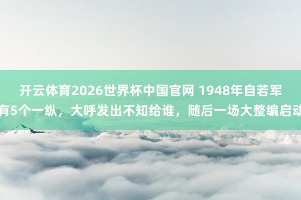 开云体育2026世界杯中国官网 1948年自若军有5个一纵，大呼发出不知给谁，随后一场大整编启动